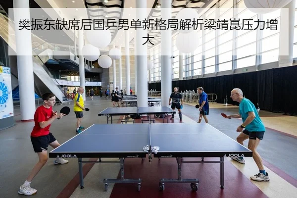 樊振东缺席后国乒男单新格局解析梁靖崑压力增大